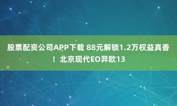 股票配资公司APP下载 88元解锁1.2万权益真香！北京现代EO羿欧13