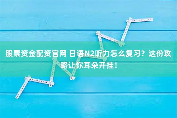 股票资金配资官网 日语N2听力怎么复习？这份攻略让你耳朵开挂！
