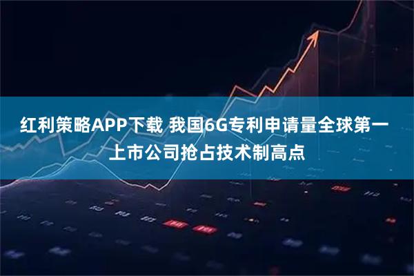 红利策略APP下载 我国6G专利申请量全球第一 上市公司抢占技术制高点