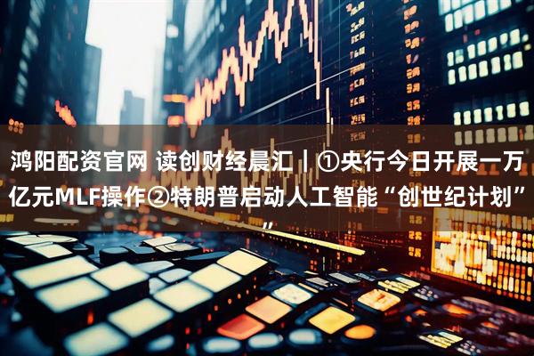 鸿阳配资官网 读创财经晨汇｜①央行今日开展一万亿元MLF操作②特朗普启动人工智能“创世纪计划”