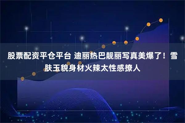 股票配资平仓平台 迪丽热巴靓丽写真美爆了！雪肤玉貌身材火辣太性感撩人
