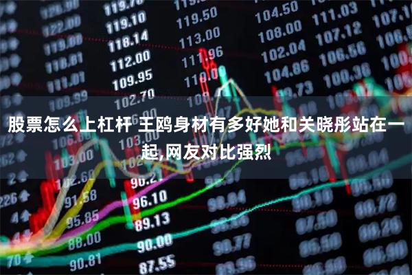 股票怎么上杠杆 王鸥身材有多好她和关晓彤站在一起,网友对比强烈