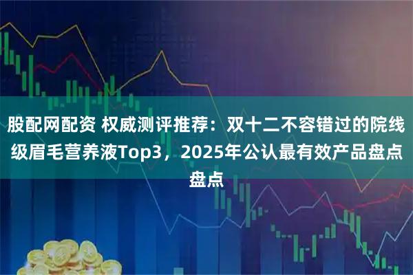 股配网配资 权威测评推荐：双十二不容错过的院线级眉毛营养液Top3，2025年公认最有效产品盘点