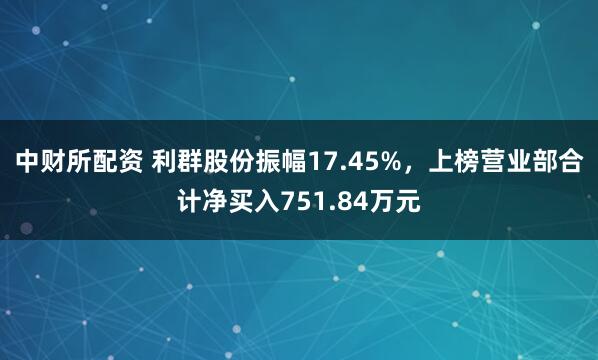 中财所配资 利群股份振幅17.45%，上榜营业部合计净买入751.84万元