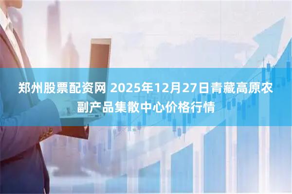 郑州股票配资网 2025年12月27日青藏高原农副产品集散中心价格行情