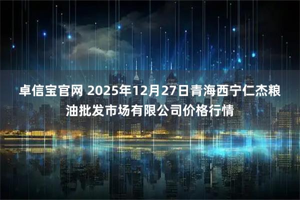 卓信宝官网 2025年12月27日青海西宁仁杰粮油批发市场有限公司价格行情