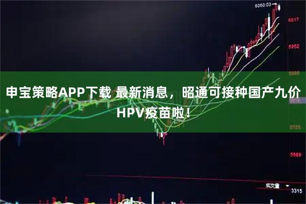 申宝策略APP下载 最新消息，昭通可接种国产九价HPV疫苗啦！