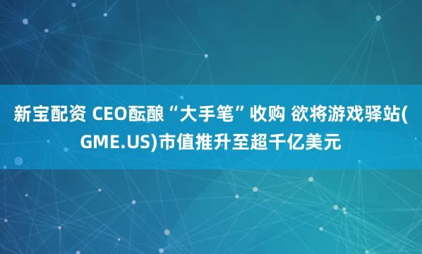 新宝配资 CEO酝酿“大手笔”收购 欲将游戏驿站(GME.US)市值推升至超千亿美元