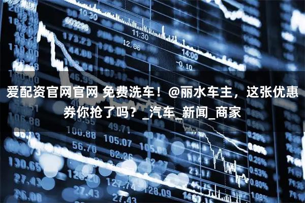 爱配资官网官网 免费洗车！@丽水车主，这张优惠券你抢了吗？_汽车_新闻_商家