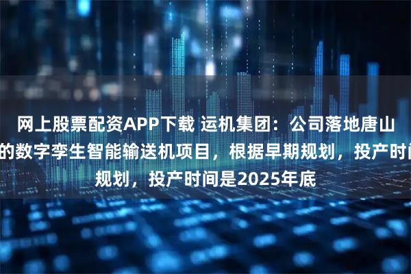 网上股票配资APP下载 运机集团：公司落地唐山（曹妃甸港）的数字孪生智能输送机项目，根据早期规划，投产时间是2025年底