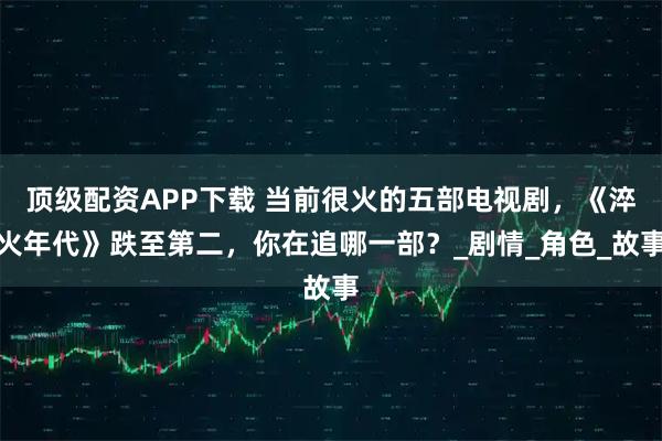 顶级配资APP下载 当前很火的五部电视剧，《淬火年代》跌至第二，你在追哪一部？_剧情_角色_故事