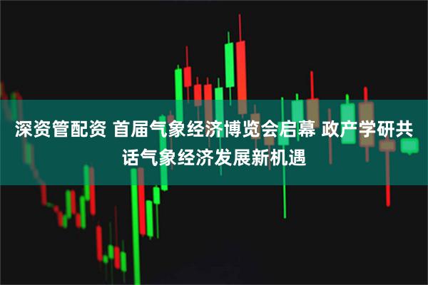 深资管配资 首届气象经济博览会启幕 政产学研共话气象经济发展新机遇