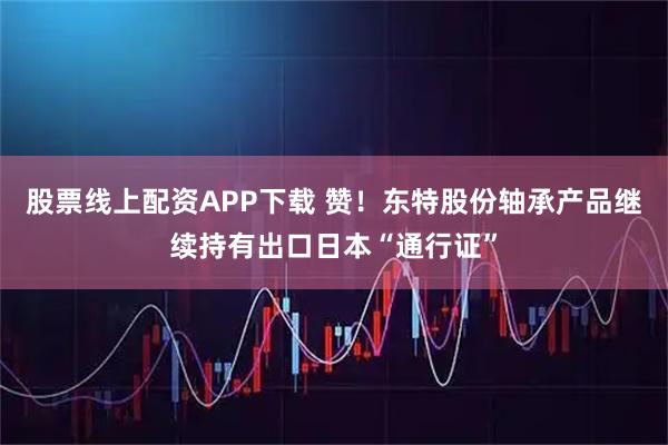 股票线上配资APP下载 赞！东特股份轴承产品继续持有出口日本“通行证”