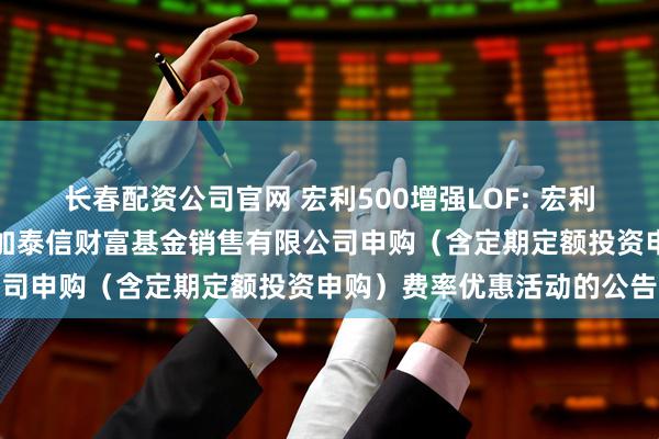 长春配资公司官网 宏利500增强LOF: 宏利基金管理有限公司关于参加泰信财富基金销售有限公司申购（含定期定额投资申购）费率优惠活动的公告