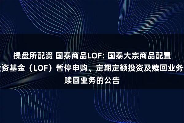操盘所配资 国泰商品LOF: 国泰大宗商品配置证券投资基金（LOF）暂停申购、定期定额投资及赎回业务的公告