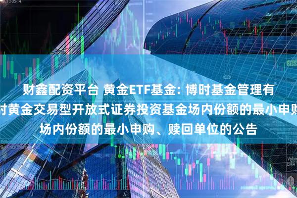 财鑫配资平台 黄金ETF基金: 博时基金管理有限公司关于调整博时黄金交易型开放式证券投资基金场内份额的最小申购、赎回单位的公告