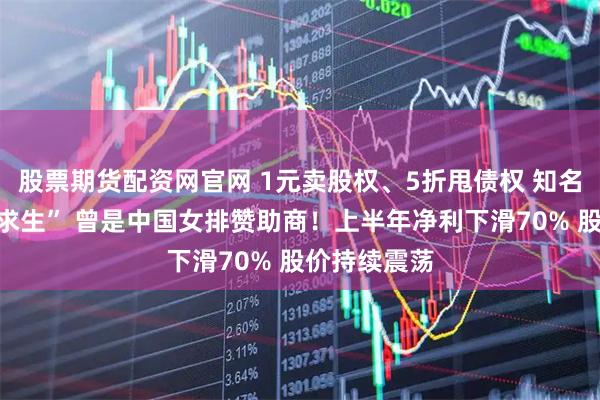 股票期货配资网官网 1元卖股权、5折甩债权 知名品牌“断臂求生” 曾是中国女排赞助商！上半年净利下滑70% 股价持续震荡