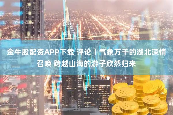 金牛股配资APP下载 评论丨气象万千的湖北深情召唤 跨越山海的游子欣然归来