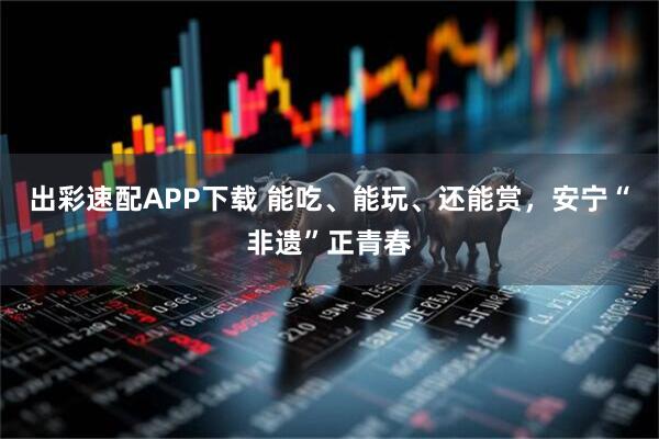 出彩速配APP下载 能吃、能玩、还能赏，安宁“非遗”正青春