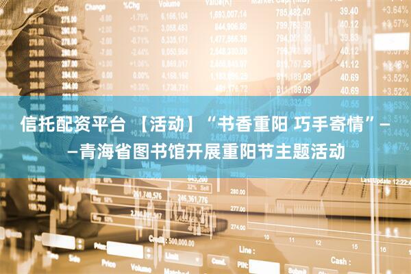 信托配资平台 【活动】“书香重阳 巧手寄情”——青海省图书馆开展重阳节主题活动