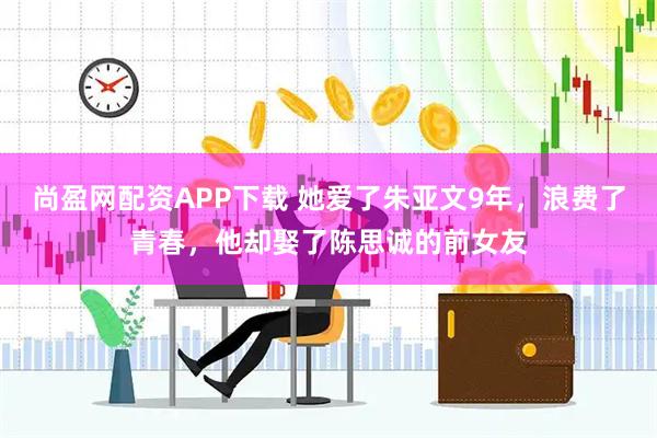 尚盈网配资APP下载 她爱了朱亚文9年，浪费了青春，他却娶了陈思诚的前女友