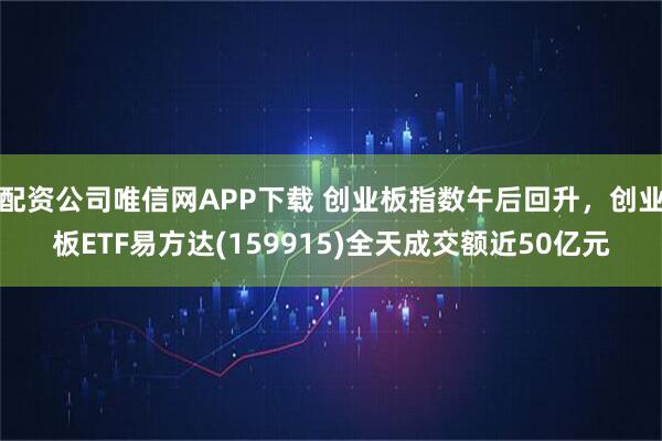 配资公司唯信网APP下载 创业板指数午后回升，创业板ETF易方达(159915)全天成交额近50亿元
