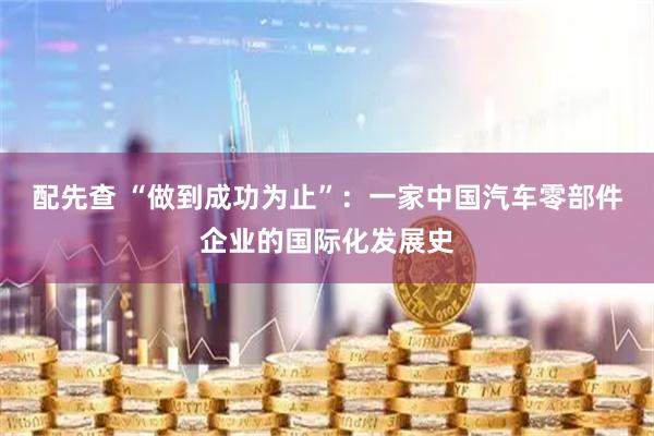 配先查 “做到成功为止”：一家中国汽车零部件企业的国际化发展史