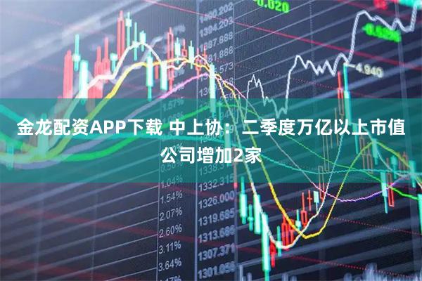 金龙配资APP下载 中上协：二季度万亿以上市值公司增加2家